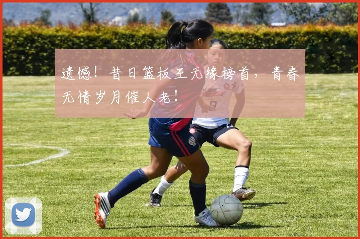 遗憾！昔日篮板王无缘榜首，青春无情岁月催人老！