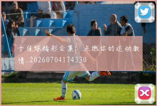 十佳球精彩合集:点燃你的运动激情_20260704174330