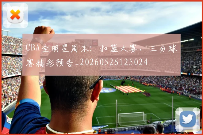 CBA全明星周末：扣篮大赛、三分球赛精彩预告_20260526125024