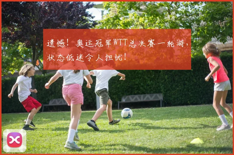 遗憾！奥运冠军WTT总决赛一轮游，状态低迷令人担忧！