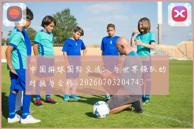 中国排球国际交流:与世界强队的对抗与合作_20260703204743