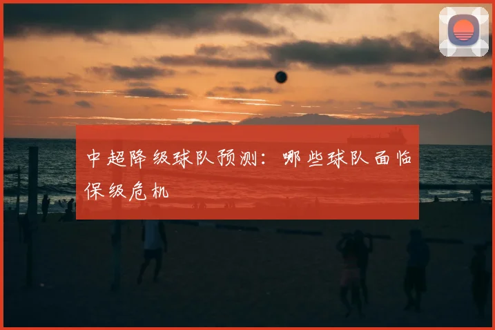 中超降级球队预测：哪些球队面临保级危机