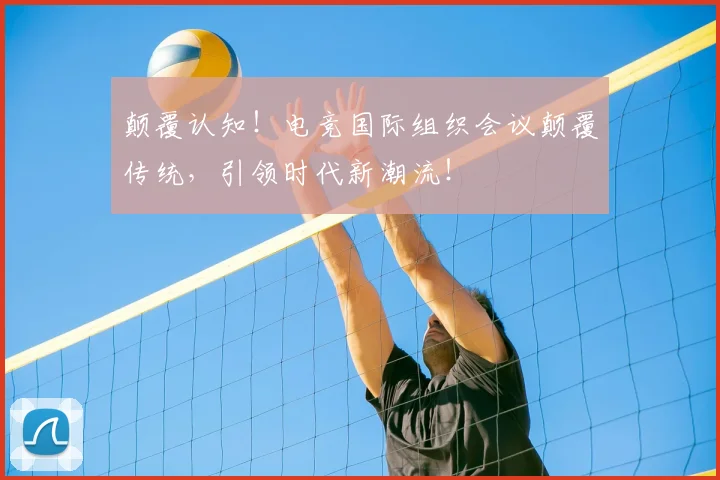 颠覆认知！电竞国际组织会议颠覆传统，引领时代新潮流！