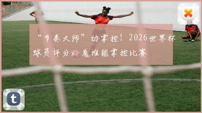 “节奏大师”的掌控!2026世界杯球员评分,看谁能掌控比赛