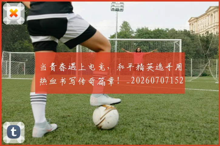 当青春遇上电竞,和平精英选手用热血书写传奇篇章!_20260707152939