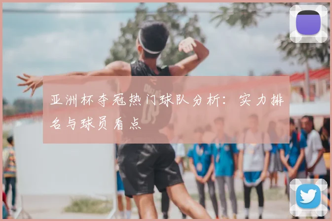 亚洲杯夺冠热门球队分析:实力排名与球员看点