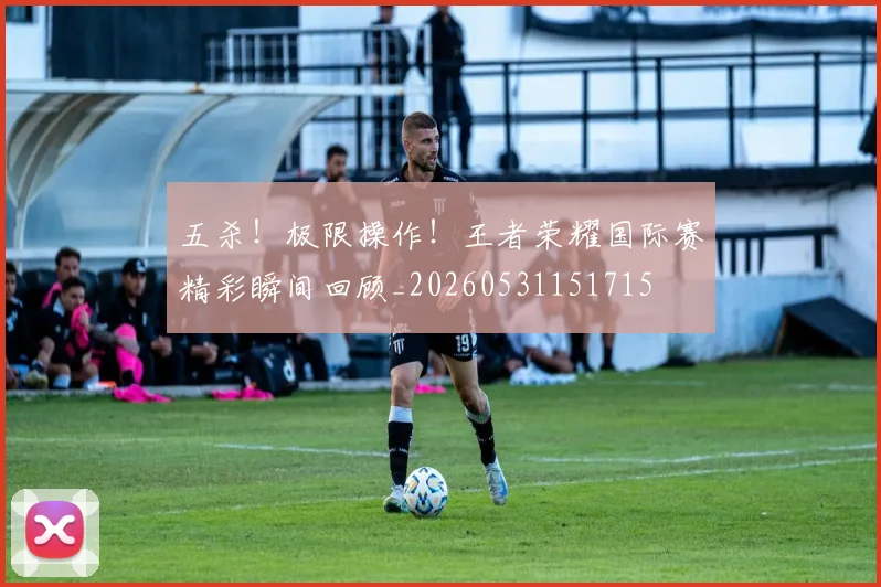 五杀！极限操作！王者荣耀国际赛精彩瞬间回顾_20260531151715