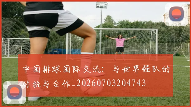 中国排球国际交流：与世界强队的对抗与合作_20260703204743