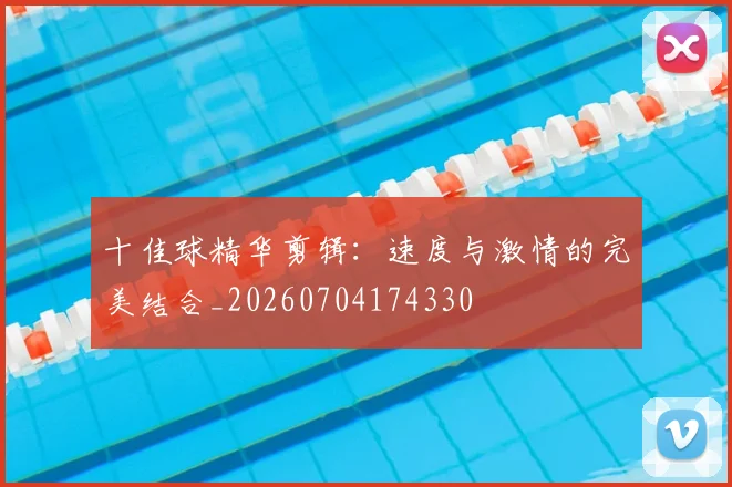 十佳球精华剪辑:速度与激情的完美结合_20260704174330