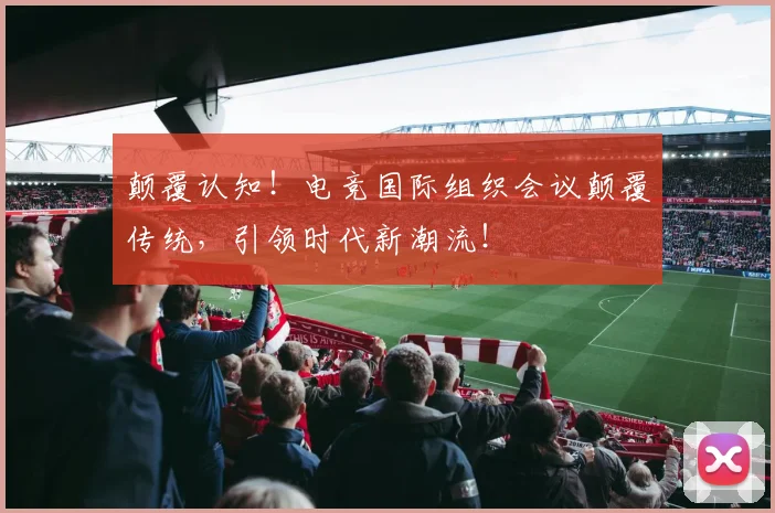 颠覆认知！电竞国际组织会议颠覆传统，引领时代新潮流！